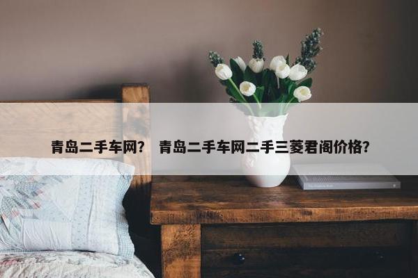 青岛二手车网？ 青岛二手车网二手三菱君阁价格？