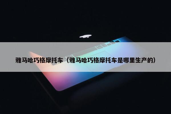 雅马哈巧格摩托车（雅马哈巧格摩托车是哪里生产的）