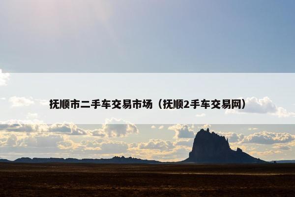 抚顺市二手车交易市场（抚顺2手车交易网）