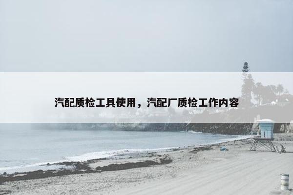 汽配质检工具使用，汽配厂质检工作内容