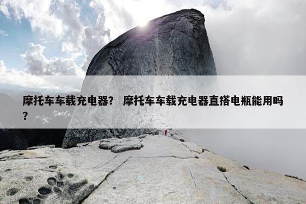 摩托车车载充电器？ 摩托车车载充电器直搭电瓶能用吗？