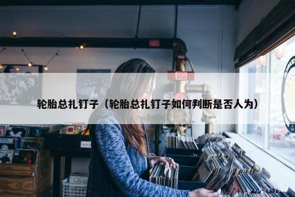 轮胎总扎钉子（轮胎总扎钉子如何判断是否人为）