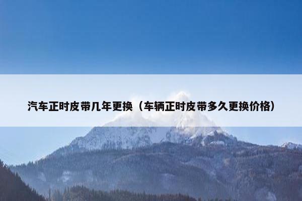 汽车正时皮带几年更换（车辆正时皮带多久更换价格）