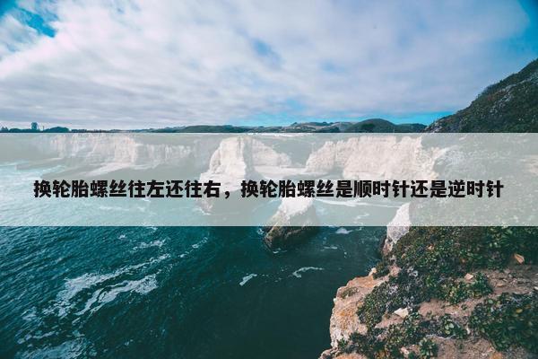 换轮胎螺丝往左还往右，换轮胎螺丝是顺时针还是逆时针