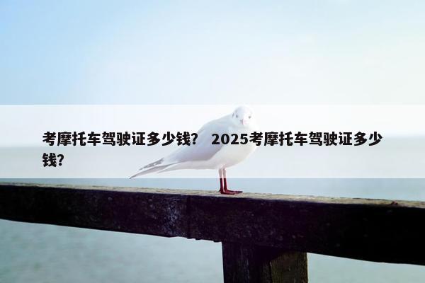 考摩托车驾驶证多少钱？ 2025考摩托车驾驶证多少钱？