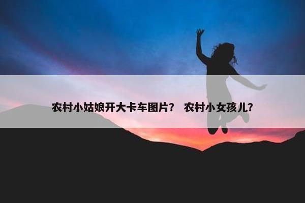 农村小姑娘开大卡车图片？ 农村小女孩儿？
