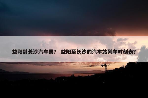 益阳到长沙汽车票？ 益阳至长沙的汽车站列车时刻表？