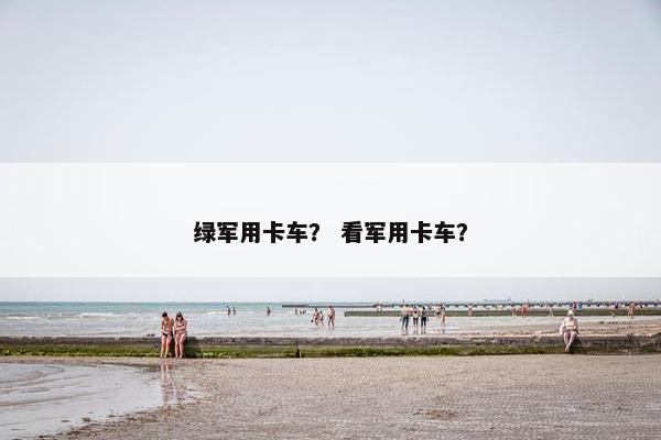 绿军用卡车？ 看军用卡车？