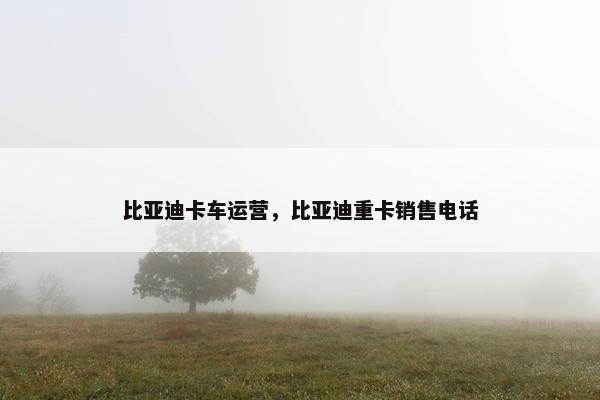 比亚迪卡车运营，比亚迪重卡销售电话