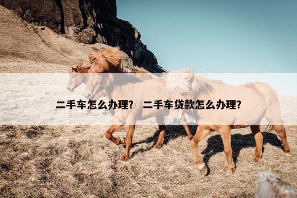 二手车怎么办理？ 二手车贷款怎么办理？
