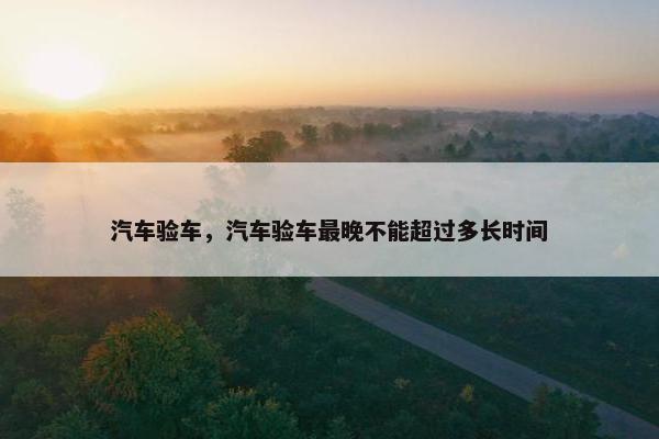 汽车验车，汽车验车最晚不能超过多长时间