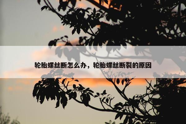 轮胎螺丝断怎么办，轮胎螺丝断裂的原因