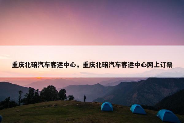 重庆北碚汽车客运中心，重庆北碚汽车客运中心网上订票