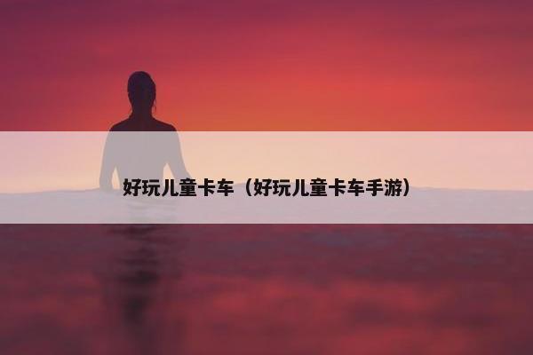 好玩儿童卡车（好玩儿童卡车手游）