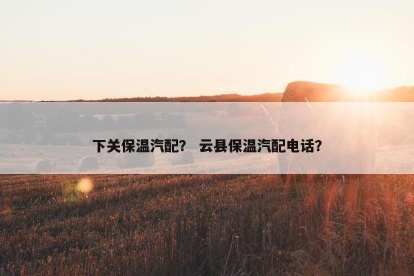 下关保温汽配？ 云县保温汽配电话？