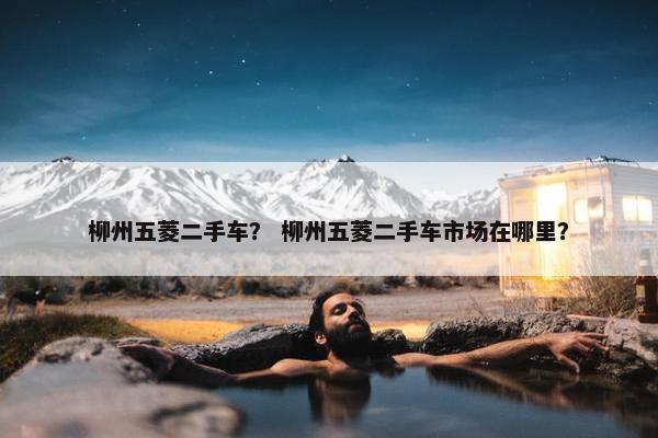 柳州五菱二手车？ 柳州五菱二手车市场在哪里？