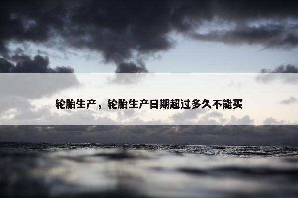 轮胎生产，轮胎生产日期超过多久不能买