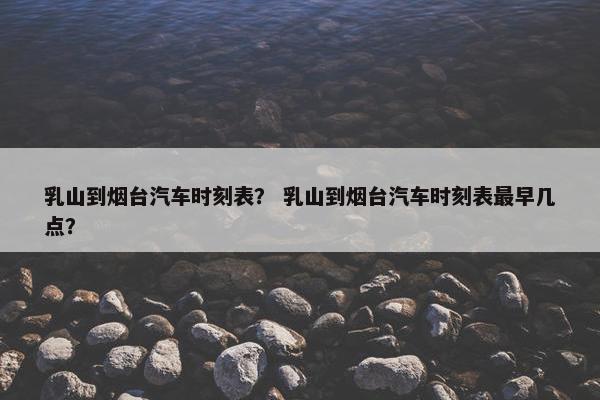 乳山到烟台汽车时刻表？ 乳山到烟台汽车时刻表最早几点？