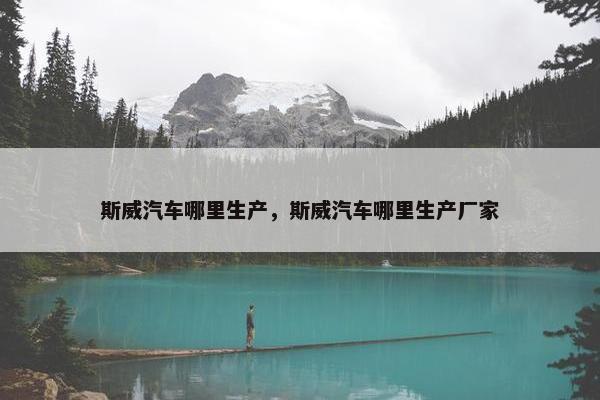 斯威汽车哪里生产，斯威汽车哪里生产厂家