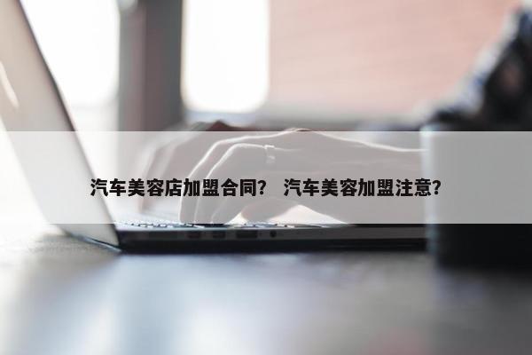 汽车美容店加盟合同？ 汽车美容加盟注意？