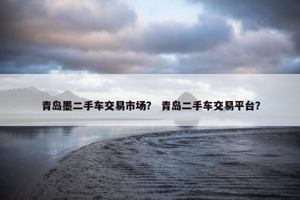 青岛墨二手车交易市场？ 青岛二手车交易平台？
