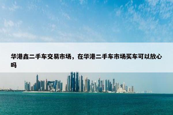 华港鑫二手车交易市场，在华港二手车市场买车可以放心吗