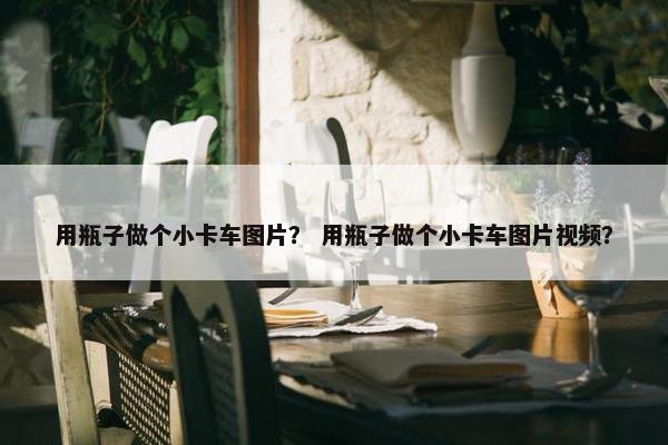 用瓶子做个小卡车图片？ 用瓶子做个小卡车图片视频？