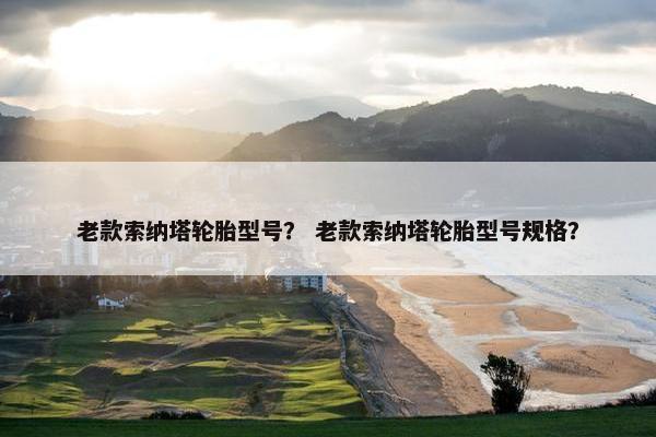 老款索纳塔轮胎型号？ 老款索纳塔轮胎型号规格？