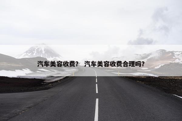 汽车美容收费？ 汽车美容收费合理吗？