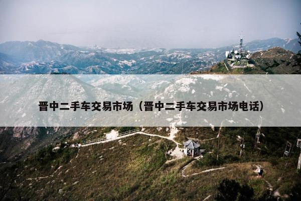晋中二手车交易市场（晋中二手车交易市场电话）