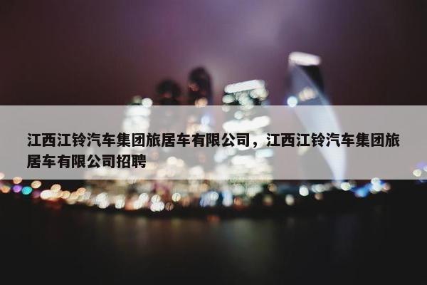 江西江铃汽车集团旅居车有限公司，江西江铃汽车集团旅居车有限公司招聘