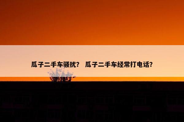 瓜子二手车骚扰？ 瓜子二手车经常打电话？