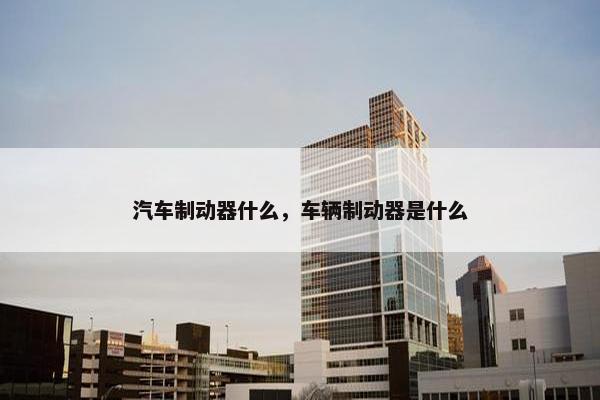 汽车制动器什么，车辆制动器是什么