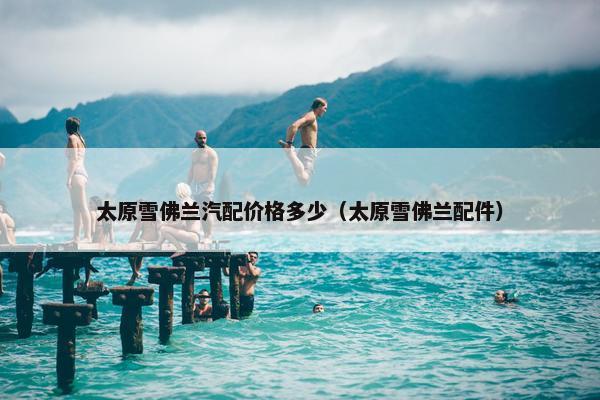 太原雪佛兰汽配价格多少（太原雪佛兰配件）