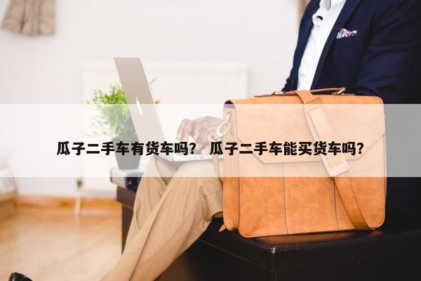 瓜子二手车有货车吗？ 瓜子二手车能买货车吗？