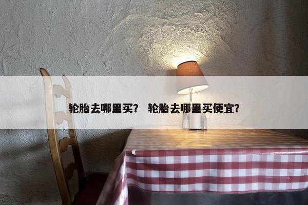 轮胎去哪里买？ 轮胎去哪里买便宜？