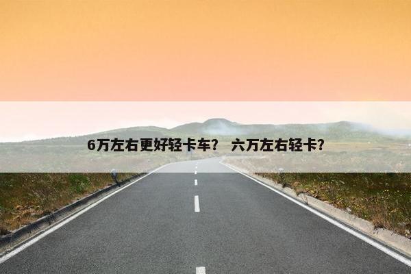 6万左右更好轻卡车？ 六万左右轻卡？
