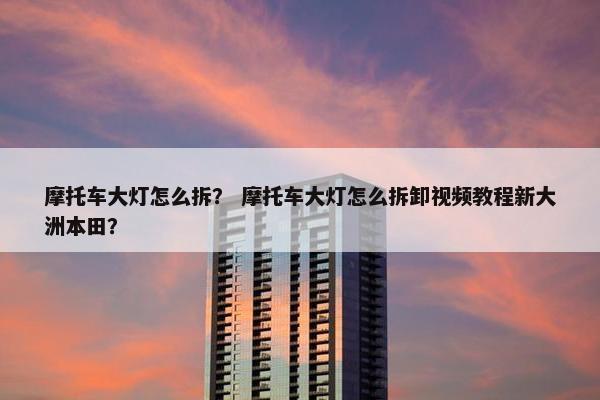 摩托车大灯怎么拆？ 摩托车大灯怎么拆卸视频教程新大洲本田？