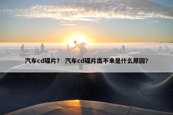 汽车cd碟片？ 汽车cd碟片出不来是什么原因？