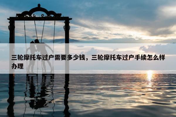 三轮摩托车过户需要多少钱，三轮摩托车过户手续怎么样办理
