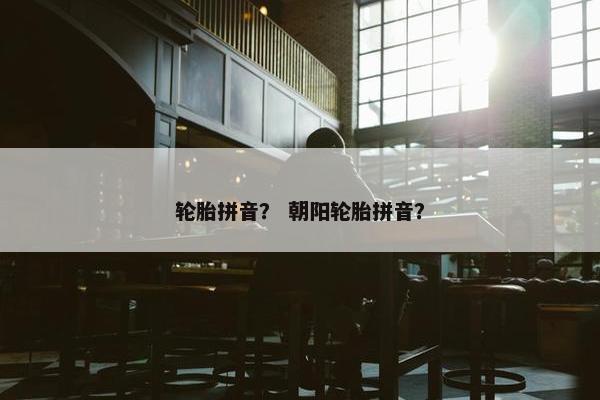 轮胎拼音？ 朝阳轮胎拼音？