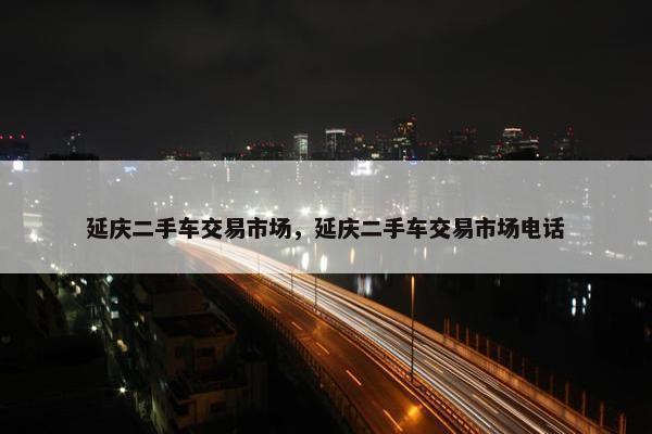延庆二手车交易市场，延庆二手车交易市场电话