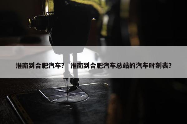 淮南到合肥汽车？ 淮南到合肥汽车总站的汽车时刻表？