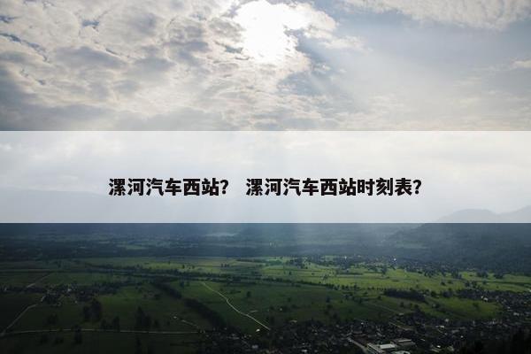 漯河汽车西站？ 漯河汽车西站时刻表？