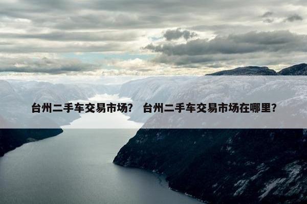 台州二手车交易市场？ 台州二手车交易市场在哪里？