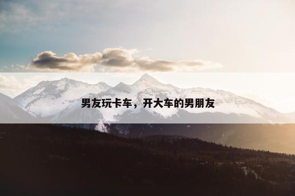 男友玩卡车，开大车的男朋友