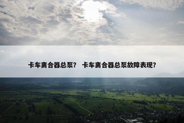卡车离合器总泵？ 卡车离合器总泵故障表现？