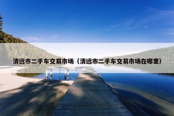 清远市二手车交易市场（清远市二手车交易市场在哪里）