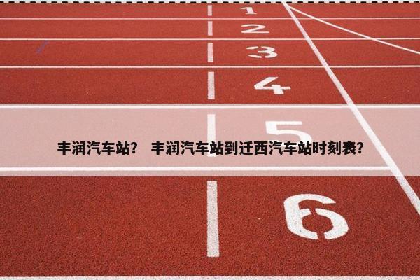 丰润汽车站？ 丰润汽车站到迁西汽车站时刻表？