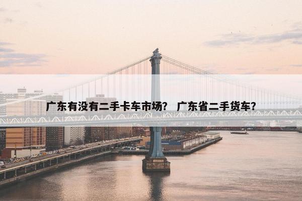 广东有没有二手卡车市场？ 广东省二手货车？